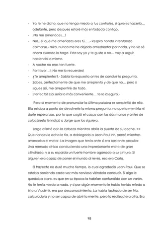 -

Ya te he dicho, que no tengo miedo a tus controles, si quieres hacerlo…
adelante, pero después estaré más enfadada contigo.

-

¡No me amenaces…!

-

No!.. el que me amenazas eres tú…..- Respiro hondo intentando
calmarse.- mira, nunca me he dejado amedrentar por nada, y no va sé
ahora cuando lo haga. Esta soy yo y te guste o no… voy a seguir
haciendo lo mismo.

-

A noche no eras tan fuerte.

-

Por favor…! ¡No me lo recuerdes!

-

¿Te arrepientes?.- Sabía la respuesta antes de concluir la pregunta.

-

Sabes, perfectamente de que me arrepiento y de que no… pero si
sigues así, me arrepentiré de todo.

-

¡Perfecto! Eso sería lo más conveniente… te lo aseguro.Pero al momento de pronunciar la última palabra se arrepintió de ello.

Ella estaba a punto de devolverle la misma pregunta, no quería mentirla ni
darle esperanzas, por lo que cogió el casco con las dos manos y antes de
colocárselo le indicó a Jorge que los siguiera.
Jorge afirmó con la cabeza mientras abría la puerta de su coche. <<
Que narices le echa la tía, a doblegado a Jean-Paul >>, pensó mientras
arrancaba el motor. La imagen que tenía ante sí era bastante peculiar.
Una menuda chica conduciendo una impresionante moto de gran
cilindrada, y a su espalda un fuerte hombre agarrado a su cintura. Si
alguien era capaz de poner el mundo al revés, esa era Carla.
El trayecto no duró mucho tiempo, lo cual agradeció Jean-Paul. Que se
estaba poniendo cada vez más nervioso viéndola conducir. Si algo le
quedaba claro, es que en su época la habrían confundido con un varón.
No le tenía miedo a nada, y si por algún momento le había tenido miedo a
él o a Vladimir, era por desconocimiento. La había tachado de ser fría,
calculadora y no ser capaz de abrir la mente, pero la realizad era otra. Era

98

 