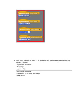3. Listo Ahora Cogemos el Objeto 2 y les agregamos esto.. (Hay Que Hacer esto Mismo Con
   Objeto3 y Objeto4)
   -Al presionar (banderita)
   -Por siempre
   -Mover -3 Pasos
   -Al Presionar (banderita)
   -Por siempre Si ¿tocando Color Negro?
   -ir a X:246 y:0
 