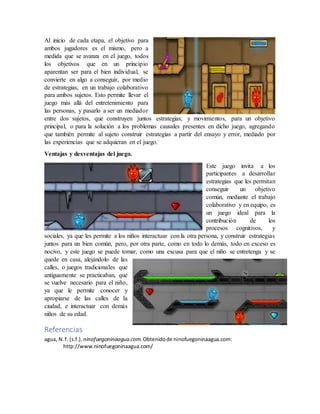 Propuesta pedagógica.
El diseño del juego invita a los participantes a hacer un trabajo en equipo, preocupándose por
el bien el otro para conseguir un objetivo común.
Al inicio de cada etapa, el objetivo para
ambos jugadores es el mismo, pero a
medida que se avanza en el juego, todos
los objetivos que en un principio
aparentan ser para el bien individual, se
convierte en algo a conseguir, por medio
de estrategias, en un trabajo colaborativo
para ambos sujetos. Esto permite llevar el
juego más allá del entretenimiento para
las personas, y pasarlo a ser un mediador
entre dos sujetos, que construyen juntos estrategias, y movimientos, para un objetivo
principal, o para la solución a los problemas causales presentes en dicho juego, agregando
que también permite al sujeto construir estrategias a partir del ensayo y error, mediado por
las experiencias que se adquieran en el juego.
Ventajas y desventajas del juego.
Este juego invita a los
participantes a desarrollar
estrategias que les permitan
conseguir un objetivo
común, mediante el trabajo
colaborativo y en equipo, es
un juego ideal para la
contribución de los
procesos cognitivos, y
sociales, ya que les permite a los niños interactuar con la otra persona, y construir estrategias
juntos para un bien común, pero, por otra parte, como en todo lo demás, todo en exceso es
nocivo, y este juego se puede tomar, como una excusa para que el niño se entretenga y se
quede en casa, alejándolo de las
calles, o juegos tradicionales que
antiguamente se practicaban, que
se vuelve necesario para el niño,
ya que le permite conocer y
apropiarse de las calles de la
ciudad, e interactuar con demás
niños de su edad.
 