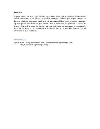 Reflexión:
El juego digital del niño fuego y la niña agua brinda en el jugador, mediante la interacción
con un ordenador, la posibilidad de generar estrategias óptimas para lograr cumplir los
distintos objetivos propuestos en el juego de una manera lúdica como el trabajo en equipo,
aspecto que ha dificultado en gran medida para la realización de proyectos a través del
tiempo. Dentro de la gama de ventajas que tiene este juego se encuentran la coordinación
mano ojo, la memoria, la concentración, la destreza motriz, la paciencia, la resolución de
problemáticas y la constancia.
Referencias
agua, N.f. (s.f.). ninofuegoninaagua.com. Obtenidode ninofuegoninaagua.com:
http://www.ninofuegoninaagua.com/
 