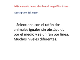 Más adelante tienes el enlace al Juego Directo>>>
Descripción del juego:
Selecciona con el ratón dos
animales iguales sin obstáculos
por el medio y se unirán por línea.
Muchos niveles diferentes.
 