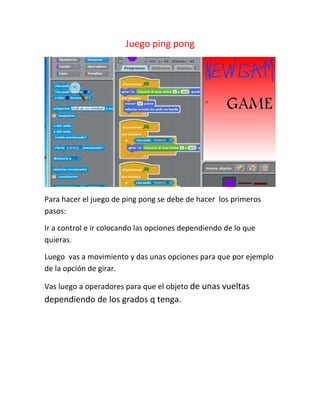 Juego ping pong




Para hacer el juego de ping pong se debe de hacer los primeros
pasos:

Ir a control e ir colocando las opciones dependiendo de lo que
quieras.

Luego vas a movimiento y das unas opciones para que por ejemplo
de la opción de girar.

Vas luego a operadores para que el objeto de unas vueltas
dependiendo de los grados q tenga.
 