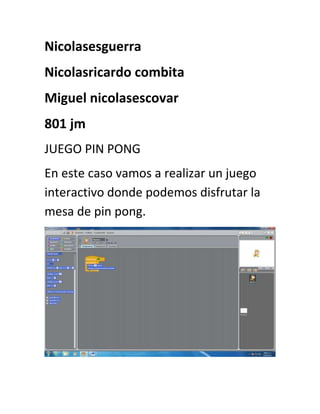 Nicolasesguerra
Nicolasricardo combita
Miguel nicolasescovar
801 jm
JUEGO PIN PONG
En este caso vamos a realizar un juego
interactivo donde podemos disfrutar la
mesa de pin pong.
 
