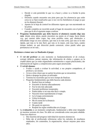 Eduardo Muñoz Ubide Ejea 2 de febrero de 2006
10
o Decide si está permitido lo que va a hacer y cómo va a bordar la pista
elegida.
o Disimula cuando encuentra una pista para que los alumnos/as que están
cerca no se fijen (explicarles que si nos ven les fastidiamos el juego ya que
no les dejamos buscar).
o Apunta en la hoja de control los diferentes signos que van encontrando en
las pistas.
o Cuando completa un recorrido acude al lugar de encuentro con el profesor
para que le de el siguiente mapa a realizar.
• Preguntas fundamentales que debe hacerse el alumno/a cuando elige una
ruta: dónde estoy ahora, puedo encontrar ese punto en el mapa, hacia dónde
voy, qué camino debo coger, hay otras posibles rutas, qué obstáculos o
dificultades tengo en esos caminos, qué ruta es la más corta, qué ruta es la más
rápida, qué ruta es la más fácil, qué ruta es la mejor, está muy lejos, cuánto
tiempo tardaré, en qué dirección puedo comenzar, cómo puedo saber que
permanezco en mi ruta...
Decisiones a tomar una vez finalizado el juego:
• El rol del profesor en este momento es fundamentalmente el de evaluar,
corregir defectos, pensar mejoras, dar información de clubes y grupos en la
ciudad (ahora que ya están enganchados animémosles a seguir practicando), dar
información de lugares y competiciones para seguir practicando.
• El rol del alumno:
o Evalúa o ayuda a evaluar la actividad, a sus propios compañeros, al
profesor y así mismo.
o Avisa a otras clases que no quiten las pistas que se encuentren.
o Quita o despega las pistas ya utilizadas
o Termina los recorridos que no tuvo tiempo de finalizar.
o Preguntas fundamentales que debe hacerse cada alumno:
 Realicé bien mi trabajo
 Encontré el destino adecuadamente
 Fue la ruta más adecuada
 Encontré problemas inesperados
 Podría haber si mi ruta más fácil o simple.
 Necesité mirar repetidamente el mapa
 Leí el mapa correctamente
 Utilicé la brújula
 Me di cuenta de la distancia
 Cuánto tardé
 Me gustó mi ejercicio
 Respeté las reglas establecidas en el juego.
• La evaluación es un momento complicado, fundamental y debe estar integrado
en nuestras sesiones de clase. No debe ser considerada como una parte añadida.
Tiene tres objetivos:
o Dar muestras del progreso individual de nuestros alumnos/as
o Debe dar al profesorado referencias sobre los métodos de enseñanza
empleados, los contenidos, la organización, ofrecer mejoras para otros
años.
 