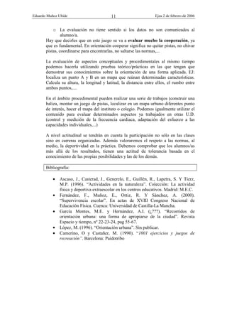 Eduardo Muñoz Ubide Ejea 2 de febrero de 2006
11
o La evaluación no tiene sentido si los datos no son comunicados al
alumno/a.
Hay que decirles que en este juego se va a evaluar mucho la cooperación, ya
que es fundamental. En orientación cooperar significa no quitar pistas, no chivar
pistas, coordinarse para encontrarlas, no saltarse las normas,...
La evaluación de aspectos conceptuales y procedimentales al mismo tiempo
podemos hacerla utilizando pruebas teórico/prácticas en las que tengan que
demostrar sus conocimientos sobre la orientación de una forma aplicada. EJ:
localiza un punto A y B en un mapa que reúnan determinadas características.
Calcula su altura, la longitud y latitud, la distancia entre ellos, el rumbo entre
ambos puntos,....
En el ámbito procedimental pueden realizar una serie de trabajos (construir una
baliza, montar un juego de pistas, localizar en un mapa urbano diferentes punto
de interés, hacer el mapa del instituto o colegio. Podemos igualmente utilizar el
contenido para evaluar determinados aspectos ya trabajados en otras U.D.
(control y medición de la frecuencia cardiaca, adaptación del esfuerzo a las
capacidades individuales,...)
A nivel actitudinal se tendrán en cuenta la participación no sólo en las clases
sino en carreras organizadas. Además valoraremos el respeto a las normas, al
medio, la deportividad en la práctica. Debemos comprobar que los alumnos/as
más allá de los resultados, tienen una actitud de tolerancia basada en el
conocimiento de las propias posibilidades y las de los demás.
Bibliografía:
• Ascaso, J., Casterad, J., Generelo, E., Guillén, R., Lapetra, S. Y Tierz,
M.P. (1996). “Actividades en la naturaleza”. Colección: La actividad
física y deportiva extraescolar en los centros educativos. Madrid: M.E.C.
• Fernández, F., Muñoz, E., Ortiz, R. Y Sánchez, A. (2000).
“Supervivencia escolar”. En actas de XVIII Congreso Nacional de
Educación Física. Cuenca: Universidad de Castilla-La Mancha.
• García Montes, M.E. y Hernández, A.I. (¿???). “Recorridos de
orientación urbana: una forma de apropiarse de la ciudad”. Revista
Espacio y tiempo, nº 22-23-24, pag 55-67.
• López, M. (1996). “Orientación urbana”. Sin publicar.
• Camerino, O y Castañer, M. (1990). “1001 ejercicios y juegos de
recreación”. Barcelona: Paidotribo
 