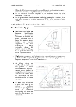 Eduardo Muñoz Ubide Ejea 2 de febrero de 2006
3
• El trabajo del alumno es muy autónomo, de búsqueda continua de estrategias, y
motivante (encontrar y completar recorridos es divertido).
• Es un contenido fácilmente adaptable a los diferentes niveles de edad,
motivación y ejecución.
• Es un contenido que permite aprender haciendo. Los estudios científicos dicen
que de las cosas que se escuchan retenemos el 20%, y de las cosas que se hacen
el 80%).
TEMPORALIZACIÓN DE LOS JUEGOS DE PISTAS:
Antes de comenzar el juego:
• Debe hacerse de plano del
instituto. Posibilidades
para conseguirlo:
solicitarlos en secretaría del
centro, inspección, que lo
hagan los alumnos como
trabajo de nuestra
asignatura o de otras
relacionadas, buscar
fotografías aéreas del
instituto o de la localidad, y
(si no queda más remedio)
que lo hagamos nosotros.
• El plano que consigamos será la base sobre el que modifiquemos, corregiremos
y añadiremos detalles (simbología) para que nos sirva a nuestros propósitos. Los
originales del plano se suelen hacer en tamaño A·3.
• Se deben marcar los
detalles más pequeños que
nos permita la escala
utilizada (árboles, arbustos,
farolas, bancos, gradas,...)y
que podamos utilizar como
elementos de control, pero
no demasiadas ya que
pueden complicar la lectura
del mapa.
• El mapa debe incluir una
leyenda, que puede o no
utilizar símbolos
universales (si el plano lo
hacen los alumnos/as
utilizaremos los símbolos
que ellos han elegido por
consenso).
 