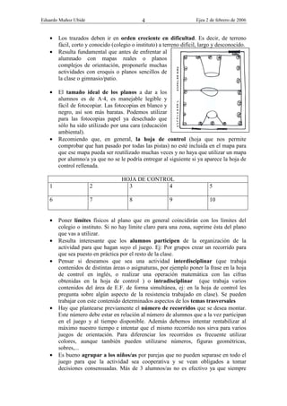 Eduardo Muñoz Ubide Ejea 2 de febrero de 2006
4
• Los trazados deben ir en orden creciente en dificultad. Es decir, de terreno
fácil, corto y conocido (colegio o instituto) a terreno difícil, largo y desconocido.
• Resulta fundamental que antes de enfrentar al
alumnado con mapas reales o planos
complejos de orientación, proponerle muchas
actividades con croquis o planos sencillos de
la clase o gimnasio/patio.
• El tamaño ideal de los planos a dar a los
alumnos es de A·4, es manejable legible y
fácil de fotocopiar. Las fotocopias en blanco y
negro, así son más baratas. Podemos utilizar
para las fotocopias papel ya desechado que
sólo ha sido utilizado por una cara (educación
ambiental).
• Recomiendo que, en general, la hoja de control (hoja que nos permite
comprobar que han pasado por todas las pistas) no esté incluida en el mapa para
que ese mapa pueda ser reutilizado muchas veces y no haya que utilizar un mapa
por alumno/a ya que no se le podría entregar al siguiente si ya aparece la hoja de
control rellenada.
HOJA DE CONTROL
1 2 3 4 5
6 7 8 9 10
• Poner límites físicos al plano que en general coincidirán con los límites del
colegio o instituto. Si no hay límite claro para una zona, suprime ésta del plano
que vas a utilizar.
• Resulta interesante que los alumnos participen de la organización de la
actividad para que hagan suyo el juego. Ej: Por grupos crear un recorrido para
que sea puesto en práctica por el resto de la clase.
• Pensar si deseamos que sea una actividad interdisciplinar (que trabaja
contenidos de distintas áreas o asignaturas, por ejemplo poner la frase en la hoja
de control en inglés, o realizar una operación matemática con las cifras
obtenidas en la hoja de control ) o intradisciplinar (que trabaja varios
contenidos del área de E.F. de forma simultánea, ej: en la hoja de control les
pregunta sobre algún aspecto de la resistencia trabajado en clase). Se pueden
trabajar con este contenido determinados aspectos de los temas trasversales
• Hay que plantearse previamente el número de recorridos que se desea montar.
Este número debe estar en relación al número de alumnos que a la vez participan
en el juego y al tiempo disponible. Además debemos intentar rentabilizar al
máximo nuestro tiempo e intentar que el mismo recorrido nos sirva para varios
juegos de orientación. Para diferenciar los recorridos es frecuente utilizar
colores, aunque también pueden utilizarse números, figuras geométricas,
sobres,...
• Es bueno agrupar a los niños/as por parejas que no pueden separase en todo el
juego para que la actividad sea cooperativa y se vean obligados a tomar
decisiones consensuadas. Más de 3 alumnos/as no es efectivo ya que siempre
 