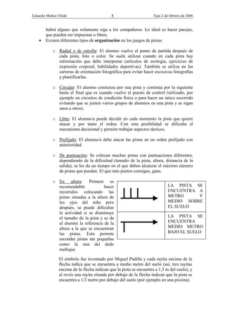Eduardo Muñoz Ubide Ejea 2 de febrero de 2006
5
habrá alguno que solamente siga a los compañeros. Lo ideal es hacer parejas,
que pueden ser impuestas o libres.
• Existen diferentes tipos de organización en los juegos de pistas:
o Radial o de estrella: El alumno vuelve al punto de partida después de
cada pista, foto o color. Se suele utilizar cuando en cada pista hay
información que debe interpretar (artículos de ecología, ejercicios de
expresión corporal, habilidades deportivas). También se utiliza en las
carreras de orientación fotográfica para evitar hacer excesivas fotografías
y plastificarlas.
o Circular: El alumno comienza por una pista y continúa por la siguiente
hasta el final que es cuando vuelve al puesto de control (utilizado, por
ejemplo en circuitos de condición física o para hacer un único recorrido
evitando que se junten varios grupos de alumnos en una pista y se sigan
unos a otros).
o Libre: El alumno/a puede decidir en cada momento la pista que quiere
atacar y por tanto el orden. Con esta posibilidad se dificulta el
mecanismo decisional y permite trabajar aspectos tácticos.
o Prefijado: El alumno/a debe atacar las pistas en un orden prefijado con
anterioridad.
o De puntuación: Se colocan muchas pistas con puntuaciones diferentes,
dependiendo de la dificultad (tamaño de la pista, altura, distancia de la
salida), se les da un tiempo en el que deben alcanzar el máximo número
de pistas que puedan. El que más puntos consigue, gana.
o En altura: Primero es
recomendable hacer
recorridos colocando las
pistas situadas a la altura de
los ojos del niño pero
después, se puede dificultar
la actividad si se disminuye
el tamaño de la pista y se da
al alumno la referencia de la
altura a la que se encuentran
las pistas. Esto permite
esconder pistas tan pequeñas
como la una del dedo
meñique.
El símbolo fue inventado por Miguel Padilla y cada rayita encima de la
flecha indica que se encuentra a medio metro del suelo (así, tres rayitas
encima de la flecha indican que la pista se encuentra a 1,5 m del suelo), y
al revés una rayita situada por debajo de la flecha indican que la pista se
encuentra a 1/2 metro por debajo del suelo (por ejemplo en una piscina).
LA PISTA SE
ENCUENTRA A
METRO Y
MEDIO SOBRE
EL SUELO
LA PISTA SE
ENCUENTRA
MEDIO METRO
BAJO EL SUELO
 