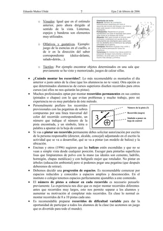Eduardo Muñoz Ubide Ejea 2 de febrero de 2006
7
o Visuales: Igual que en el estímulo
anterior, pero ahora dirigido al
sentido de la vista. Linternas,
espejos y banderas son elementos
muy utilizados.
o Olfativos y gustativos. Ejemplo:
juego de la esencias en el cuello, o
de ir en la dirección del sabor
correspondiente (dulce-delante,
salado-detrás,...).
o Táctiles: Por ejemplo encontrar objetos determinados en una sala que
previamente se ha visto y memorizado, juegos de calzar sillas.
• ¿Cuándo montar los recorridos?. Lo más recomendable es montarlos el día
anterior o justo antes de la clase (que los alumnos/as no te vean). Otra opción es
que determinados alumnos/as de cursos superiores diseñen recorridos para otros
cursos (así ellos no nos quitarán las pistas).
• Muchos profesionales optan por montar recorridos permanentes en sus centros
(pintados o chapas) con lo que evitan problemas y mucho trabajo, pero mi
experiencia no es muy partidaria de éste método.
• Personalmente prefiero los recorridos
provisionales con las pegatinas de sobres
compuestas por una línea trasversal del
color del recorrido correspondiente, un
número que indique el número de la
pista encontrada, y un símbolo, letra o
palabra a apuntar en la hoja de control.
• Si vas a pintar un recorrido permanente debes solicitar autorización por escrito
de la persona responsable (director, alcalde, concejal) adjuntando en el escrito la
actividad que se va a desarrollar, qué se va a pintar (un modelo de baliza) y la
ubicación.
• Encinas y otros (1996) sugieren que las balizas estén escondidas y que no se
vean a simple vista desde cualquier posición. Escoger para pintarlas superficies
lisas que limpiaremos de polvo con la mano (as ideales son cemento, ladrillo,
hormigón, chapas metálicas) y con bolígrafo mejor que rotulador. No pintar en
árboles (educación ambiental) pero si podemos pegar una pegatina (que después
deberemos de retirar).
• Debemos decidir una progresión de espacios. Es recomendable comenzar por
espacios reducidos y conocidos a espacios amplios y desconocidos. En el
instituto o colegio tenemos espacios perfectamente ajustables a este contenido.
• El número de pistas a colocar en cada recorrido es necesario pensarlo
previamente. La experiencia nos dice que es mejor montar recorridos diferentes
antes que recorridos muy largos, esto nos permite separar a los alumnos y
aumentar su motivación al completar más recorridos. En clase lo normal es
montar recorridos de 8 a 10 pistas cada uno.
• Es recomendable preparar recorridos de dificultad variable para dar la
oportunidad de participar a todos los alumnos de la clase (no acotemos un juego
que es divertido para todo el mundo).
3
⊕
Número de la pista (3)
Recorrido (negro)
Símbolo a poner en
hoja de control
 