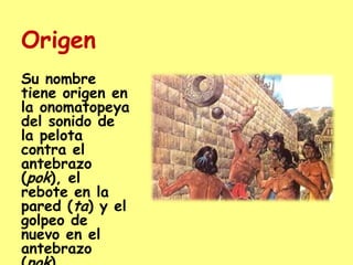 OrigenSu nombre tiene origen en la onomatopeya del sonido de la pelota contra el antebrazo (pok), el rebote en la pared (ta) y el golpeo de nuevo en el antebrazo (pok).