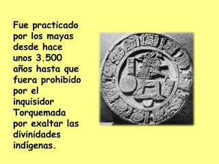 Fue practicado por los mayas desde hace unos 3.500 años hasta que fuera prohibido por el inquisidor Torquemada por exaltar las divinidades indígenas.