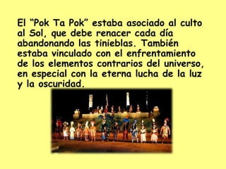 El “Pok Ta Pok” estaba asociado al culto al Sol, que debe renacer cada día abandonando las tinieblas. También estaba vinculado con el enfrentamiento de los elementos contrarios del universo, en especial con la eterna lucha de la luz y la oscuridad.