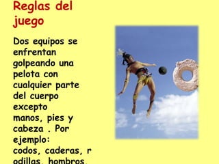 Reglas del juegoDos equipos se enfrentan golpeando una pelota con cualquier parte del cuerpo excepto manos, pies y cabeza . Por ejemplo: codos, caderas, rodillas, hombros, etc.