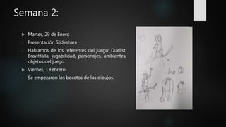 Semana 2:
 Martes, 29 de Enero
- Presentación Slideshare
- Hablamos de los referentes del juego: Duelist,
BrawHalla, jugabilidad, personajes, ambientes,
objetos del juego.
 Viernes, 1 Febrero
- Se empezaron los bocetos de los dibujos.
 