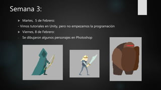 Semana 3:
 Martes, 5 de Febrero:
- Vimos tutoriales en Unity, pero no empezamos la programación
 Viernes, 8 de Febrero:
- Se dibujaron algunos personajes en Photoshop
 