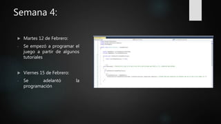 Semana 4:
 Martes 12 de Febrero:
- Se empezó a programar el
juego a partir de algunos
tutoriales
 Viernes 15 de Febrero:
- Se adelantó la
programación
 