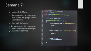 Semana 7:
 Martes 5 de Marzo
- Se empezaron a programar
más clases del juego como
SpawnEnemy
 Viernes 8 de Marzo
- Se terminaron de programar
2 clases: Movimiento enemigos
y Creación de Torretas.
 