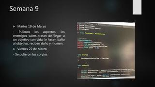 Semana 9
 Martes 19 de Marzo
- Pulimos los aspectos: los
enemigos salen, tratan de llegar a
un objetivo con vida, le hacen daño
al objetivo, reciben daño y mueren.
 Viernes 22 de Marzo
- Se pulieron los sprytes
 