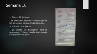 Semana 10
 Martes 26 de Marzo
- Se adecuaron algunas características de
los personajes para optimizar el código
 Viernes 29 de Marzo
- Se crearon las diapositivas para la
preentrega. El juego queda funcionando
y compilando un poco
 