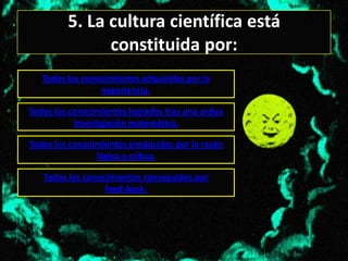5. La cultura científica está
               constituida por:
   Todos los conocimientos adquiridos por la
                 experiencia.

Todos los conocimientos logrados tras una ardua
           investigación matemática.

Todos los conocimientos producidos por la razón
                lógica y crítica.

   Todos los conocimientos conseguidos por
                  feed-back.
 