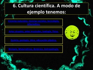 6. Cultura científica. A modo de
           ejemplo tenemos:
Ciencias naturales, ciencias sociales, tecnología,
                  informática.

Artes visuales, artes musicales, teología, física.


  Quimia, geología, ética, educación plástica.


Biología, Matemáticas, Botánica, Antropología.
 