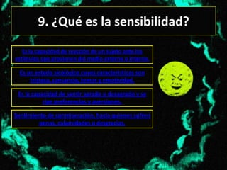 9. ¿Qué es la sensibilidad?
   Es la capacidad de reacción de un sujeto ante los
estímulos que provienen del medio externo o interno.

  Es un estado sicológico cuyas características son
      tristeza, cansancio, temor y emotividad.

 Es la capacidad de sentir agrado o desagrado y se
           rige preferencias y aversiones.

Sentimiento de conmiseración, hacia quienes sufren
         penas, calamidades o desgracias.
 
