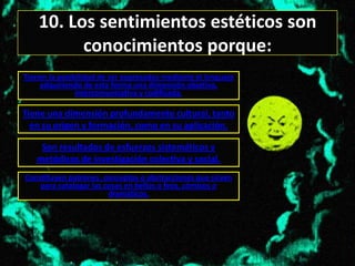 10. Los sentimientos estéticos son
          conocimientos porque:
Tienen la posibilidad de ser expresados mediante el lenguaje
    adquiriendo de esta forma una dimensión objetiva,
               intercomunicativa y codificada.

Tiene una dimensión profundamente cultural, tanto
  en su origen y formación, como en su aplicación.

    Son resultados de esfuerzos sistemáticos y
   metódicos de investigación colectiva y social.
Constituyen patrones, conceptos o abstracciones que sirven
    para catalogar las cosas en bellos o feos, cómicos o
                        dramáticos.
 