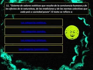 11. “Sistema de valores estéticos que resulta de la convivencia humana y de
los efectos de la naturaleza, de las tradiciones y de las normas colectivas que
               cada país o sociedad posee”. El texto se refiere a:



              Las categorías estéticas.


               Las categorías sociales.


              Las categorías artísticas.


            Las categorías taxonómicas.
 