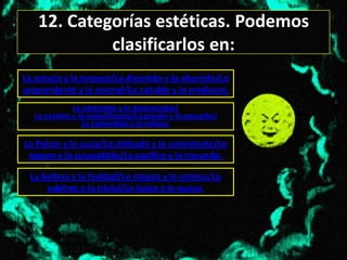 12. Categorías estéticas. Podemos
             clasificarlos en:
La astucia y la torpeza/Lo divertido y lo aburrido/Lo
sorprendente y lo normal/Lo notable y lo mediocre.
              Lo admirable y lo despreciable/
   Lo notable y lo insignificante/Lo grande y lo pequeño/
                 Lo esplendido y lo roñoso.

Lo Pulcro y lo sucio/Lo delicado y lo consistente/Lo
 seguro y lo susceptible/Lo pacifico y lo iracundo.

  La belleza y la fealdad/Lo trágico y lo cómico/Lo
      sublime y lo trivial/Lo típico y lo nuevo.
 