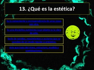 13. ¿Qué es la estética?
Es la conveniente y correspondencia de unas cosas
                     con otra.

Es una disciplina autónoma cuyo objeto es la obra
                      de arte.

Serie de sonidos, movimientos o acciones que se
    suceden de un modo regular o armónico.

  Arte que trata del ritmo, estructura, medida y
                 combinaciones.
 
