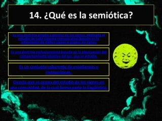 14. ¿Qué es la semiótica?
 Es una doctrina amplia y general de los signos, dedicada al
     estudio de todo sistema comunicativo basado en la
       articulación de dichos signos o grupos de signos

Es una doctrina exclusivamente basada en la observación del
     comportamiento objetivo del ser que se estudia.

     Es un conjunto coherente de enseñanzas o
                   instrucciones.

 Ciencia que se ocupa del estudio de los signos en
una comunidad, de la cual forma parte la lingüística.
 