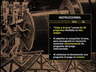 INSTRUCCIONES:


• “Viaje a la luna” consta de 30
  preguntas divididas en dos
  juegos.

• El objetivo es conquistar la luna,
  para conseguirlo es necesario
  contestar correctamente las
  preguntas del juego
  seleccionado.

• Al contestar erróneamente una
  pregunta el juego se reinicia.
 