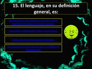 15. El lenguaje, en su definición
               general, es:
 Manifestación con palabras o con otros signos
   exteriores de lo que uno siente o piensa.

 Capacidad o aptitud para hablar o expresarse.


    Lengua de una comunidad de hablantes.

Un conjunto de signos por los que se establece la
                 comunicación.
 