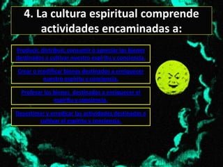 4. La cultura espiritual comprende
       actividades encaminadas a:
Producir, distribuir, consumir o apreciar los bienes
destinados a cultivar nuestro espíritu y conciencia.

Crear o modificar bienes destinados a enriquecer
         nuestro espíritu y conciencia.

  Profesar los bienes destinados a enriquecer el
               espíritu y conciencia.

Desestimar y erradicar las actividades destinadas a
        cultivar el espíritu y conciencia.
 