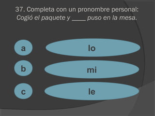 37. Completa con un pronombre personal:
Cogió el paquete y ____ puso en la mesa.
a
c
b
lo
mi
le
 