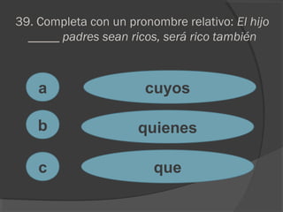 39. Completa con un pronombre relativo: El hijo
_____ padres sean ricos, será rico también
a
c
b
cuyos
quienes
que
 