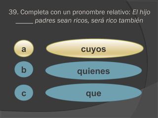 39. Completa con un pronombre relativo: El hijo
_____ padres sean ricos, será rico también
a
c
b
cuyos
quienes
que
 