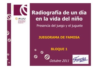 Radiografía de un día
en la vida del niño
Presencia del juego y el juguete

JUEGORAMA DE FAMOSA

BLOQUE 1

Octubre 2011
1

 