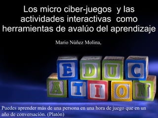 Los micro ciber-juegos  y las actividades interactivas  como herramientas de avalúo del aprendizaje Mario Núñez Molina,  Puedes aprender más de una persona en una hora de juego que en un año de conversación. (Platón) 