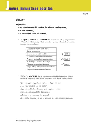 Recursos didácticos. Juegos lingüísticos escritos
Pág. 18
Juegos lingüísticos escritos
UNIDAD 9
Repasamos:
– los complementos del nombre, del adjetivo y del adverbio,
– la tilde diacrítica,
– el vocabulario sobre «el vestido».
1. ETIQUETA COMPLEMENTARIA. En estas oraciones hay complementos
del nombre, del adjetivo y del adverbio. Subráyalos y enlaza cada uno con su
etiqueta correspondiente.
La caja está encima de la mesa.
¡Estoy tan cansada!
El bolso era amarillo chillón.
El perro de Manuel está durmiendo.
Álvaro es tremendamente simpático.
Ya ha llegado el envío de Málaga.
¿Todavía estás mal de la pierna?
Sergio dibuja extraordinariamente bien.
Llegamos bastante tarde a la cena.
2. FUGA DE VOCALES. En las siguientes oraciones se han fugado algunas
vocales. Complétalas y no olvides colocar las tildes donde sean necesarias.
Quiero qu__ me d__ alguna explicación d__ lo ocurrido.
¿T__ vas a tomar un t__ con limón?
A__n no quedándome bien, me gusta m__s ese vestido.
No s__ s__ sabes que Belén dijo que s__.
__l sobre no es para m__, sino para __l.
A__n no ha dicho qui__n será el vencedor, m__s no me importa esperar.
CN
C Adj.
C Adv.
 