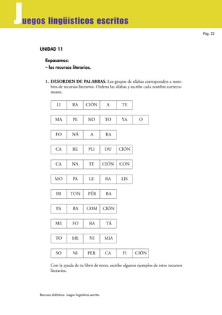 Recursos didácticos. Juegos lingüísticos escritos
Pág. 22
Juegos lingüísticos escritos
UNIDAD 11
Repasamos:
– los recursos literarios.
1. DESORDEN DE PALABRAS. Los grupos de sílabas corresponden a nom-
bres de recursos literarios. Ordena las sílabas y escribe cada nombre correcta-
mente.
Con la ayuda de tu libro de texto, escribe algunos ejemplos de estos recursos
literarios.
LI RA CIÓN A TE
MA PE NO TO YA O
FO NÁ A RA
CA RE PLI DU CIÓN
CA NA TE CIÓN CON
MO PA LE RA LIS
HI TON PÉR BA
PA RA COM CIÓN
ME FO RA TÁ
TO ME NI MIA
SO NI PER CA FI CIÓN
 
