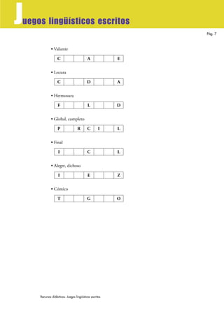 Recursos didácticos. Juegos lingüísticos escritos
Pág. 7
Juegos lingüísticos escritos
• Valiente
• Locura
• Hermosura
• Global, completo
• Final
• Alegre, dichoso
• Cómico
T G O
I E Z
I C L
P R C I L
F L D
C D A
C A E
 