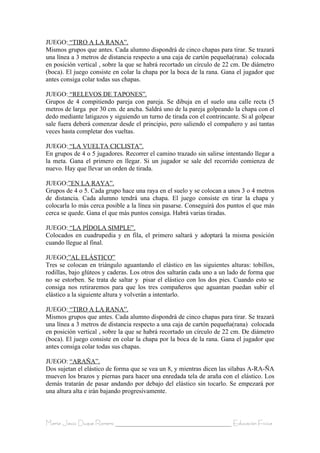 JUEGO: “TIRO A LA RANA”.
Mismos grupos que antes. Cada alumno dispondrá de cinco chapas para tirar. Se trazará
una línea a 3 metros de distancia respecto a una caja de cartón pequeña(rana) colocada
en posición vertical , sobre la que se habrá recortado un círculo de 22 cm. De diámetro
(boca). El juego consiste en colar la chapa por la boca de la rana. Gana el jugador que
antes consiga colar todas sus chapas.

JUEGO: “RELEVOS DE TAPONES”.
Grupos de 4 compitiendo pareja con pareja. Se dibuja en el suelo una calle recta (5
metros de larga por 30 cm. de ancha. Saldrá uno de la pareja golpeando la chapa con el
dedo mediante latigazos y siguiendo un turno de tirada con el contrincante. Si al golpear
sale fuera deberá comenzar desde el principio, pero saliendo el compañero y así tantas
veces hasta completar dos vueltas.

JUEGO: “LA VUELTA CICLISTA”.
En grupos de 4 o 5 jugadores. Recorrer el camino trazado sin salirse intentando llegar a
la meta. Gana el primero en llegar. Si un jugador se sale del recorrido comienza de
nuevo. Hay que llevar un orden de tirada.

JUEGO:”EN LA RAYA”.
Grupos de 4 o 5. Cada grupo hace una raya en el suelo y se colocan a unos 3 o 4 metros
de distancia. Cada alumno tendrá una chapa. El juego consiste en tirar la chapa y
colocarla lo más cerca posible a la línea sin pasarse. Conseguirá dos puntos el que más
cerca se quede. Gana el que más puntos consiga. Habrá varias tiradas.

JUEGO: “LA PÍDOLA SIMPLE”.
Colocados en cuadrupedia y en fila, el primero saltará y adoptará la misma posición
cuando llegue al final.

JUEGO:”AL ELÁSTICO”
Tres se colocan en triángulo aguantando el elástico en las siguientes alturas: tobillos,
rodillas, bajo glúteos y caderas. Los otros dos saltarán cada uno a un lado de forma que
no se estorben. Se trata de saltar y pisar el elástico con los dos pies. Cuando esto se
consiga nos retiraremos para que los tres compañeros que aguantan puedan subir el
elástico a la siguiente altura y volverán a intentarlo.

JUEGO: “TIRO A LA RANA”.
Mismos grupos que antes. Cada alumno dispondrá de cinco chapas para tirar. Se trazará
una línea a 3 metros de distancia respecto a una caja de cartón pequeña(rana) colocada
en posición vertical , sobre la que se habrá recortado un círculo de 22 cm. De diámetro
(boca). El juego consiste en colar la chapa por la boca de la rana. Gana el jugador que
antes consiga colar todas sus chapas.

JUEGO: “ARAÑA”.
Dos sujetan el elástico de forma que se vea un 8, y mientras dicen las sílabas A-RA-ÑA
mueven los brazos y piernas para hacer una enredada tela de araña con el elástico. Los
demás tratarán de pasar andando por debajo del elástico sin tocarlo. Se empezará por
una altura alta e irán bajando progresivamente.



María Jesús Duque Romero ____________________________________ Educación Física
 