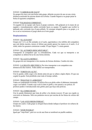 JUEGO: “CARRERAS DE SACO”
En grupos de cinco con una bolsa cada grupo, deberán recorrer de uno en uno cierta
distancia metiendo las piernas dentro de la bolsa. Cuando lleguen a su grupo pasar la
bolsa al siguiente compañero.

JUEGO:”PALMADAS CORRIDAS”.
Un jugador de un equipo sale hacia el grupo contrario. Allí golpeará en la mano de un
jugador e inmediatamente saldrá corriendo hacia su equipo. El jugador que recibió la
palmada sale corriendo tras él para pillarle. Si consigue atraparlo pasa a su grupo, y si
no es así se recomienza el juego ahora en el otro grupo.

Desplazamientos:

JUEGO: “EL GUSANO”
Grupos de 5 ó 6, en fila sentados en el suelo, agarrándose a los tobillos del compañero
que esté detrás nuestra, menos el último que puede apoyar las manos en el suelo. A al
señal, todos los gusanos comienzan a andar. El que llegue 1º a meta ganará.

JUEGO: “EL AUTOBÚS DESCAPOTABLE”.
Transportar al compañero que va cómodamente. Cada vez que se transporte a un
compañero se deberá llevar de una forma distinta.

JUEGO: “EL LLEVA-MOMIA”.
En grupos de seis transportar a tres momias de formas distintas. Cambio de roles.

JUEGO : LA SILLITA MECÁNICA. Por tríos transportar a un compañero una
distancia de diez metros. Todos deben ser transportados.

JUEGO: “TORITO EN ALTO”.
Uno la queda y debe coger a los demás antes de que se suban a algún objeto. El que sea
cogido la queda. Está prohibido estar todo el tiempo subido.

JUEGO: “POLICÍAS Y LADRONES”
Todos en cuadrupedia invertida. El policía lleva un globo sobre el abdomen intentando
coger a un ladrón. Cuando coja a uno le dará el globo y éste pasará a ser policía. El
profesor podrá ir introduciendo más globos para que haya más policías.

JUEGO: “EL COMECOCOS”.
Uno la queda (fantasma) que trata de pillar a los demás (cocos). El que sea cogido se
convierte en fantasma. Sólo nos podemos mover por encima de las líneas de colores del
campo.

JUEGO: “LAS AVES MIGRATORIAS”.
Grupos de cuatro. Cada grupo se dirigirá hacia donde indique el profesor sin soltarse de
las manos.

JUEGO: “STOP-PUEBLO”
Igual que “stop-fruta”, pero en vez de una fruta se nombrará un pueblo andaluz.



María Jesús Duque Romero ____________________________________ Educación Física
 