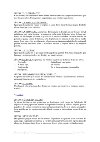 JUEGO: “”LOS PELOTAZOS”
Cada alumno con una bola de papel deberá lanzarla contra sus compañeros evitando que
nos den a nosotros. Conseguimos un punto por cada pelotazo que demos.

JUEGO: “LA MANCHA VENENOSA”.
Igual que el coger pero cuando te cogen o te tocan debes llevar la mano puesta donde te
dieron hasta que cojas a alguien.

JUEGO : LA FRONTERA. Los turistas deben cruzar la frontera sin ser tocados por el
policía que está en la frontera ( se encuentra en la mitad de la pista sobre la línea que
marca los dos campos ).Cuando el policía dé la señal todos deben cruzar la frontera. El
policía no puede salirse de la línea, sólo desplazarse por encima de ella. No se puede
cruzar de un país a otro seguidamente, y hasta que no hayan cruzado todos los turistas el
policía no dará una nueva señal. Los turistas tocados o cogidos pasan a ser también
policías.

JUEGO: “LA CADENA”
Igual que al coger pero el que vaya siendo cogido se agarrará de la mano al jugador que
la queda y seguir cogiendo a los demás y así sucesivamente.

JUEGO : RELEVOS. En grupo de 4 o 5 niños recorrer una distancia de 20 ms. aprox.
 - Corriendo.                         - Saltando con pies juntos.
 - A patita coja.                     - En cuclillas
 - Cuadrupedia.                       - De la forma que cada alumno elija.
- De espaldas.

JUEGO: “RELEVOS DE REYES EN CAMELLO”.
En grupos de cuatro y de dos en dos transportar en “burrica” recorriendo una distancia
corta, relevándose con los compañeros.

JUEGO : “AL LOBO”.
Uno hace de lobo y la queda. Los demás son cerditos que se salvan si entran en un aro
(casita).


Velocidad:

JUEGO: “FÚTBOL SIN BALÓN”.
Se divide la clase en dos grupos que se distribuyen en el campo de fútbol-sala. El
objetivo de cada jugador es meterse en la portería contraria y a la vez impedir que los
jugadores del equipo contrario se metan en la portería propia. Si en el intento un jugador
fuese cogido por un jugador contrario deberá empezar a intentarlo de nuevo desde su
campo.

JUEGO: “ALTO VOLTAJE”.
Dos grandes grupos unidos por las manos. El profesor se agarrará a los extremos de
cada grupo y apretará sus manos a la vez para comenzar la transmisión. Se irán pasando
el apretón de manos hasta llegar al último que deberá gritar cuando reciba el mensaje.



María Jesús Duque Romero ____________________________________ Educación Física
 