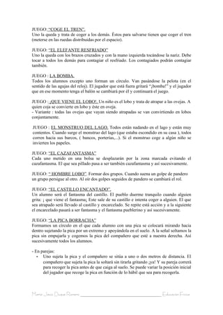JUEGO: “COGE EL TREN”.
Uno la queda y trata de coger a los demás. Éstos para salvarse tienen que coger el tren
(meterse en las ruedas distribuidas por el espacio).

JUEGO: “EL ELEFANTE RESFRIADO”
Uno la queda con los brazos cruzados y con la mano izquierda tocándose la nariz. Debe
tocar a todos los demás para contagiar el resfriado. Los contagiados podrán contagiar
también.

JUEGO : LA BOMBA.
Todos los alumnos excepto uno forman un círculo. Van pasándose la pelota (en el
sentido de las agujas del reloj). El jugador que está fuera gritará “¡bomba!” y el jugador
que en ese momento tenga el balón se cambiará por él y continuará el juego.

JUEGO : ¡QUE VIENE EL LOBO!. Un niño es el lobo y trata de atrapar a las ovejas. A
quien coja se convierte en lobo y éste en oveja.
- Variante : todas las ovejas que vayan siendo atrapadas se van convirtiendo en lobos
conjuntamente.

JUEGO : EL MONSTRUO DEL LAGO. Todos están nadando en el lago y están muy
contentos. Cuando surge el monstruo del lago (que estaba escondido en su casa ), todos
corren hacia sus barcos, ( bancos, porterías,...). Si el monstruo coge a algún niño se
invierten los papeles.

JUEGO: “EL CAZAFANTASMA”
Cada uno metido en una bolsa se desplazarán por la zona marcada evitando el
cazafantasma. El que sea pillado pasa a ser también cazafantasma y así sucesivamente.

JUEGO: “ HOMBRE LOBO”. Formar dos grupos. Cuando suena un golpe de pandero
un grupo persigue al otro. Al oír dos golpes seguidos de pandero se cambiará el rol.

JUEGO: “EL CASTILLO ENCANTADO”.
Un alumno será el fantasma del castillo. El pueblo duerme tranquilo cuando alguien
grita: ¡ que viene el fantasma¡ Este sale de su castillo e intenta coger a alguien. El que
sea atrapado será llevado al castillo y encarcelado. Se repite está acción y a la siguiente
el encarcelado pasará a ser fantasma y el fantasma pueblerino y así sucesivamente.

JUEGO: “LA PICA BORRACHA”
Formamos un círculo en el que cada alumno con una pica se colocará mirando hacia
dentro sujetando la pica por un extremo y apoyándola en el suelo. A la señal soltamos la
pica sin empujarla y cogemos la pica del compañero que esté a nuestra derecha. Así
sucesivamente todos los alumnos.

- En parejas:
   - Uno sujeta la pica y el compañero se sitúa a uno o dos metros de distancia. El
      compañero que sujeta la pica la soltará sin tirarla gritando ¡ya! Y su pareja correrá
      para recoger la pica antes de que caiga al suelo. Se puede variar la posición inicial
      del jugador que recoge la pica en función de lo hábil que sea para recogerla.



María Jesús Duque Romero ____________________________________ Educación Física
 