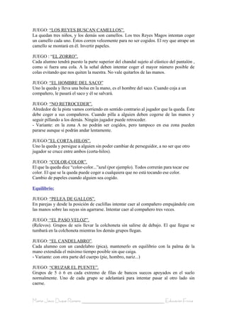 JUEGO: “LOS REYES BUSCAN CAMELLOS”.
La quedan tres niños, y los demás son camellos. Los tres Reyes Magos intentan coger
un camello cada uno. Éstos corren velozmente para no ser cogidos. El rey que atrape un
camello se montará en él. Invertir papeles.

JUEGO : “EL ZORRO”.
Cada alumno tendrá puesto la parte superior del chandal sujeto al elástico del pantalón ,
como si fuera una cola. A la señal deben intentar coger el mayor número posible de
colas evitando que nos quiten la nuestra. No vale quitarlos de las manos.

JUEGO: “EL HOMBRE DEL SACO”
Uno la queda y lleva una bolsa en la mano, es el hombre del saco. Cuando coja a un
compañero, le pasará el saco y él se salvará.

JUEGO: “NO RETROCEDER”.
Alrededor de la pista vamos corriendo en sentido contrario al jugador que la queda. Éste
debe coger a sus compañeros. Cuando pilla a alguien deben cogerse de las manos y
seguir pillando a los demás. Ningún jugador puede retroceder.
- Variante: en la zona A no podrán ser cogidos, pero tampoco en esa zona pueden
pararse aunque si podrán andar lentamente.

JUEGO:”EL CORTA-HILOS”.
Uno la queda y persigue a alguien sin poder cambiar de perseguidor, a no ser que otro
jugador se cruce entre ambos (corta-hilos).

JUEGO: “COLOR-COLOR”.
El que la queda dice “color-color...”azul (por ejemplo). Todos correrán para tocar ese
color. El que se la queda puede coger a cualquiera que no está tocando ese color.
Cambio de papeles cuando alguien sea cogido.

Equilibrio:

JUEGO: “PELEA DE GALLOS”.
En parejas y desde la posición de cuclillas intentar caer al compañero empujándole con
las manos sobre las suyas sin agarrarse. Intentar caer al compañero tres veces.

JUEGO: “EL PASO VELOZ”.
(Relevos). Grupos de seis llevar la colchoneta sin salirse de debajo. El que llegue se
tumbará en la colchoneta mientras los demás grupos llegan.

JUEGO: “EL CANDELABRO”.
Cada alumno con un candelabro (pica), mantenerlo en equilibrio con la palma de la
mano extendida el máximo tiempo posible sin que caiga.
- Variante: con otra parte del cuerpo (pie, hombro, nariz...)

JUEGO: “CRUZAR EL PUENTE”.
Grupos de 5 ó 6 en cada extremo de filas de bancos suecos apoyados en el suelo
normalmente. Uno de cada grupo se adelantará para intentar pasar al otro lado sin
caerse.


María Jesús Duque Romero ____________________________________ Educación Física
 