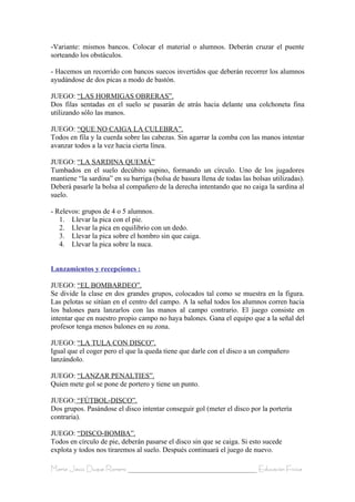 -Variante: mismos bancos. Colocar el material o alumnos. Deberán cruzar el puente
sorteando los obstáculos.

- Hacemos un recorrido con bancos suecos invertidos que deberán recorrer los alumnos
ayudándose de dos picas a modo de bastón.

JUEGO: “LAS HORMIGAS OBRERAS”.
Dos filas sentadas en el suelo se pasarán de atrás hacia delante una colchoneta fina
utilizando sólo las manos.

JUEGO: “QUE NO CAIGA LA CULEBRA”.
Todos en fila y la cuerda sobre las cabezas. Sin agarrar la comba con las manos intentar
avanzar todos a la vez hacia cierta línea.

JUEGO: “LA SARDINA QUEMÁ”
Tumbados en el suelo decúbito supino, formando un círculo. Uno de los jugadores
mantiene “la sardina” en su barriga (bolsa de basura llena de todas las bolsas utilizadas).
Deberá pasarle la bolsa al compañero de la derecha intentando que no caiga la sardina al
suelo.

- Relevos: grupos de 4 o 5 alumnos.
   1. Llevar la pica con el pie.
   2. Llevar la pica en equilibrio con un dedo.
   3. Llevar la pica sobre el hombro sin que caiga.
   4. Llevar la pica sobre la nuca.


Lanzamientos y recepciones :

JUEGO: “EL BOMBARDEO”.
Se divide la clase en dos grandes grupos, colocados tal como se muestra en la figura.
Las pelotas se sitúan en el centro del campo. A la señal todos los alumnos corren hacia
los balones para lanzarlos con las manos al campo contrario. El juego consiste en
intentar que en nuestro propio campo no haya balones. Gana el equipo que a la señal del
profesor tenga menos balones en su zona.

JUEGO: “LA TULA CON DISCO”.
Igual que el coger pero el que la queda tiene que darle con el disco a un compañero
lanzándolo.

JUEGO: “LANZAR PENALTIES”.
Quien mete gol se pone de portero y tiene un punto.

JUEGO: “FÚTBOL-DISCO”.
Dos grupos. Pasándose el disco intentar conseguir gol (meter el disco por la portería
contraria).

JUEGO: “DISCO-BOMBA”.
Todos en círculo de pie, deberán pasarse el disco sin que se caiga. Si esto sucede
explota y todos nos tiraremos al suelo. Después continuará el juego de nuevo.

María Jesús Duque Romero ____________________________________ Educación Física
 