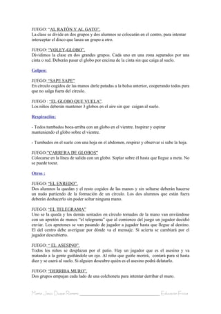 JUEGO: “AL RATÓN Y AL GATO”.
La clase se divide en dos grupos y dos alumnos se colocarán en el centro, para intentar
interceptar el disco que lanza un grupo a otro.

JUEGO: “VOLEY-GLOBO”.
Dividimos la clase en dos grandes grupos. Cada uno en una zona separados por una
cinta o red. Deberán pasar el globo por encima de la cinta sin que caiga al suelo.

Golpeo:

JUEGO: “SAPE SAPE”
En círculo cogidos de las manos darle patadas a la bolsa anterior, cooperando todos para
que no salga fuera del círculo.

JUEGO : “EL GLOBO QUE VUELA”.
Los niños deberán mantener 3 globos en el aire sin que caigan al suelo.

Respiración:

- Todos tumbados boca-arriba con un globo en el vientre. Inspirar y espirar
manteniendo el globo sobre el vientre.

- Tumbados en el suelo con una hoja en el abdomen, respirar y observar si sube la hoja.

JUEGO:”CARRERA DE GLOBOS”
Colocarse en la línea de salida con un globo. Soplar sobre él hasta que llegue a meta. No
se puede tocar.

Otros :

JUEGO: “EL ENREDO”.
Dos alumnos la quedan y el resto cogidos de las manos y sin soltarse deberán hacerse
un nudo partiendo de la formación de un círculo. Los dos alumnos que están fuera
deberán deshacerlo sin poder soltar ninguna mano.

JUEGO: “EL TELEGRAMA”
Uno se la queda y los demás sentados en círculo tomados de la mano van enviándose
con un apretón de manos “el telegrama” que al comienzo del juego un jugador decidió
enviar. Los apretones se van pasando de jugador a jugador hasta que llegue al destino.
El del centro debe averiguar por dónde va el mensaje. Si acierta se cambiará por el
jugador descubierto.

JUEGO: “ EL ASESINO”.
Todos los niños se desplazan por el patio. Hay un jugador que es el asesino y va
matando a la gente guiñándole un ojo. Al niño que guiñe morirá, contará para sí hasta
diez y se caerá al suelo. Si alguien descubre quién es el asesino podrá delatarlo.

JUEGO: “DERRIBA MURO”.
Dos grupos empujan cada lado de una colchoneta para intentar derribar el muro.


María Jesús Duque Romero ____________________________________ Educación Física
 