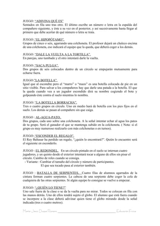 JUEGO: “ADIVINA QUÉ ES”
Sentados en fila uno tras otro. El último escribe un número o letra en la espalda del
compañero siguiente, y éste a su vez en el posterior, y así sucesivamente hasta llegar al
primero que debe acertar de qué número o letra se trata.

JUEGO: “EL HIPOPÓTAMO”.
Grupos de cinco o seis, agarrando una colchoneta. El profesor dejará un chaleco encima
de una colchoneta, eso indicará el equipo que la queda, que deberá coger a los demás.

JUEGO: “DALE LA VUELTA A LA TORTILLA”.
En parejas, uno tumbado y el otro intentará darle la vuelta.

JUEGO: “SACA PULGA”.
Dos grupos de seis colocados dentro de un círculo se empujarán mutuamente para
echarse fuera.

JUEGO:”LA BOTELLA”.
Igual que al escondite pero el “marro” o “mazo” es una botella colocada de pie en un
sitio visible. Para salvar a los compañeros hay que darle una patada a la botella. El que
la queda cuando vea a un jugador escondido dirá su nombre cogiendo el bote y
golpeando éste contra el suelo mientras lo nombra.

JUEGO: “LA BOTELLA BORRACHA”.
Tres o cuatro grupos en círculo. Uno en medio hará de botella con los pies fijos en el
suelo. Los demás se pasan al compañero sin que caiga.

JUEGO : AL-AGUA-PATO.
Dos grupos, cada uno sobre una colchoneta. A la señal intentar echar al agua los patos
de tu grupo. Será el ganador el que se mantenga subido en la colchoneta. ( Nota: si el
grupo es muy numeroso realizarlo con más colchonetas o en turnos).

JUEGO: “ESCONDER EL REGALO”.
El Rey Baltasar ha perdido un regalo, “¿quién lo encontrará?”. Quién lo encuentre será
el siguiente en esconderlo.

JUEGO : EL REDONDEL. En un círculo pintado en el suelo se internan cuatro
jugadores, y un quinto desde el exterior intentará tocar a alguno de ellos sin pisar el
círculo. Cambio de roles cuando se consiga.
  - Variante : Cambiar el tamaño del círculo y número de participantes.
               El que sea tocado pasa al exterior también.

JUEGO : BATALLA DE SERPIENTES. Cuatro filas de alumnos agarrados de la
cintura forman cuatro serpientes. La cabeza de una serpiente debe coger la cola de
cualquiera de las otras serpientes. Si algún equipo lo consigue se vuelve a empezar.

JUEGO: “¿QUIÉN LO TIENE?”
Uno sale fuera de la clase o se da la vuelta para no mirar. Todos se colocan en fila con
las manos detrás. Uno de ellos tendrá sujeto el globo. El alumno que está fuera cuando
se incorpore a la clase deberá adivinar quien tiene el globo mirando desde la señal
indicada (tres o cuatro metros).

María Jesús Duque Romero ____________________________________ Educación Física
 